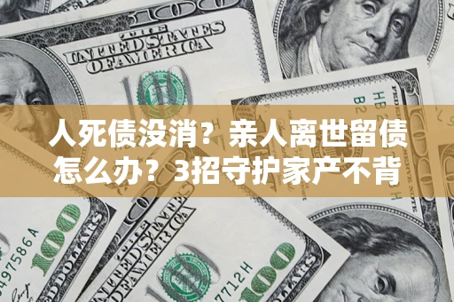 济南人死债没消？亲人离世留债怎么办？3招守护家产不背锅
