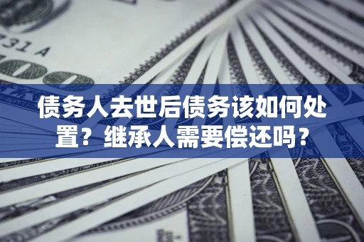济南债务人去世后债务该如何处置？继承人需要偿还吗？