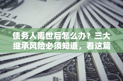 济南债务人离世后怎么办？三大继承风险必须知道，看这篇就够了