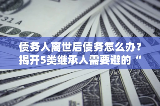 济南债务人离世后债务怎么办？揭开5类继承人需要避的“坑”