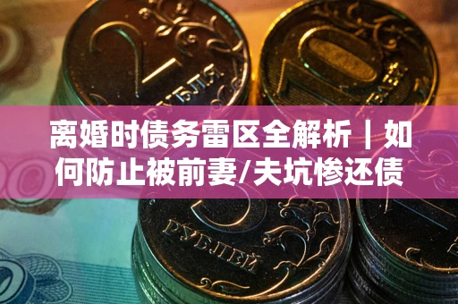 济南离婚时债务雷区全解析｜如何防止被前妻/夫坑惨还债？