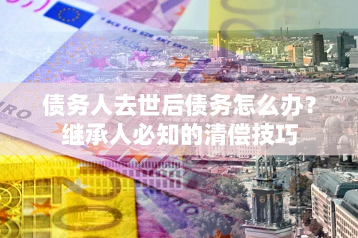 济南债务人去世后债务怎么办？继承人必知的清偿技巧